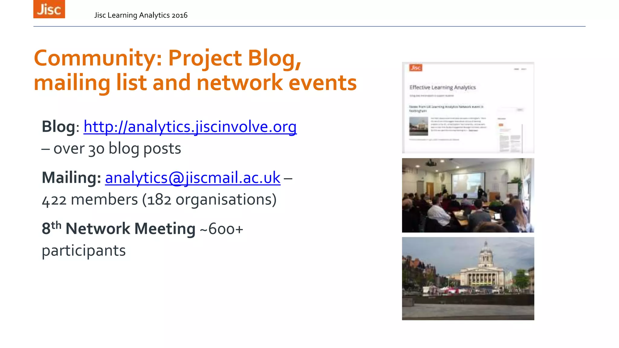 Community: Project Blog,
mailing list and network events
Blog: http://analytics.jiscinvolve.org
– over 30 blog posts
Mailing: analytics@jiscmail.ac.uk –
422 members (182 organisations)
8th Network Meeting ~600+
participants
Jisc Learning Analytics 2016
 