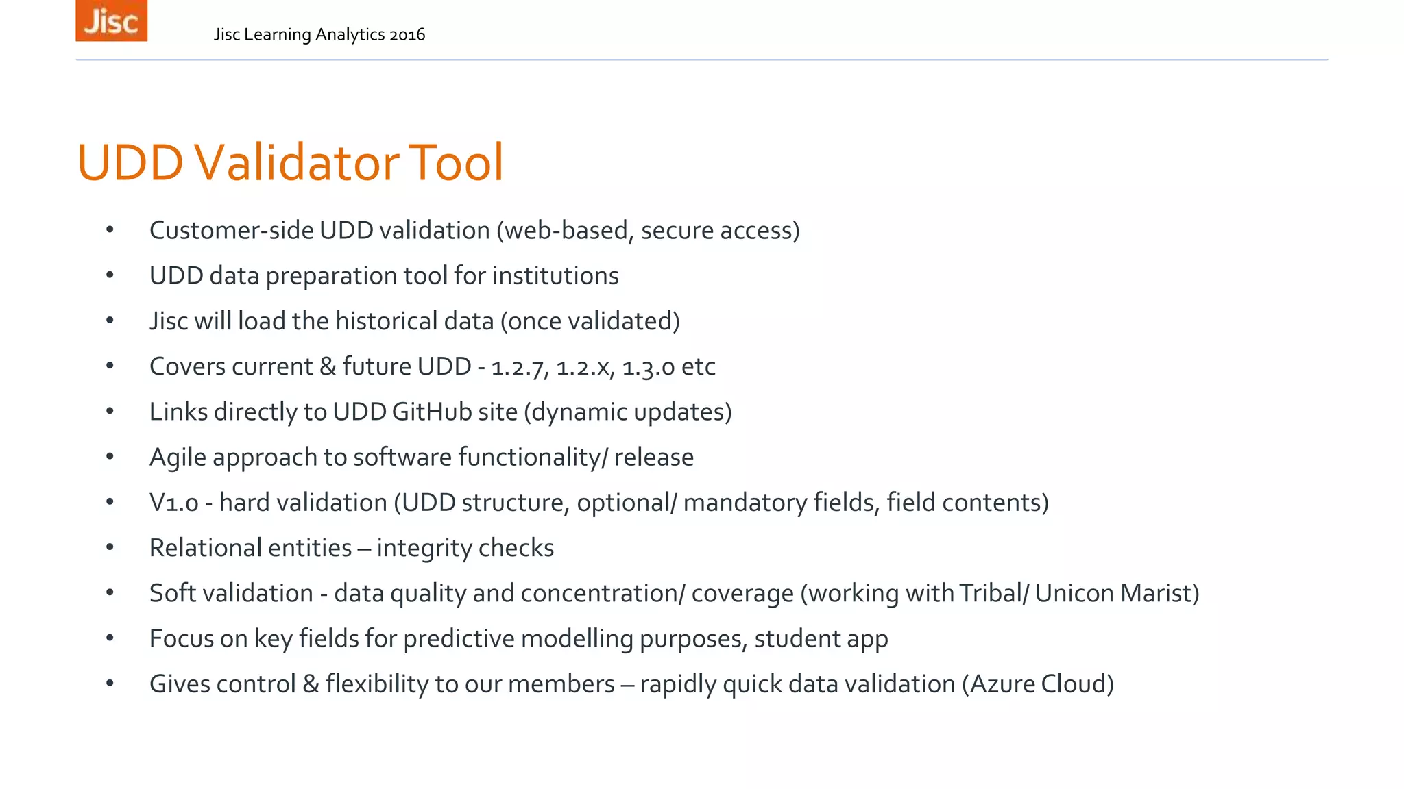 UDDValidatorTool
• Customer-side UDD validation (web-based, secure access)
• UDD data preparation tool for institutions
• Jisc will load the historical data (once validated)
• Covers current & future UDD - 1.2.7, 1.2.x, 1.3.0 etc
• Links directly to UDDGitHub site (dynamic updates)
• Agile approach to software functionality/ release
• V1.0 - hard validation (UDD structure, optional/ mandatory fields, field contents)
• Relational entities – integrity checks
• Soft validation - data quality and concentration/ coverage (working withTribal/ Unicon Marist)
• Focus on key fields for predictive modelling purposes, student app
• Gives control & flexibility to our members – rapidly quick data validation (Azure Cloud)
Jisc Learning Analytics 2016
 