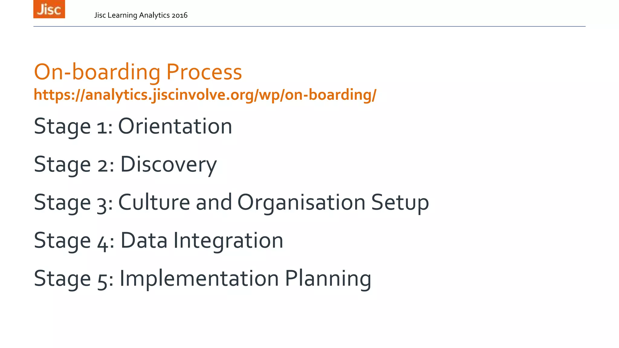 On-boarding Process
Stage 1: Orientation
Stage 2: Discovery
Stage 3: Culture and Organisation Setup
Stage 4: Data Integration
Stage 5: Implementation Planning
Jisc Learning Analytics 2016
https://analytics.jiscinvolve.org/wp/on-boarding/
 