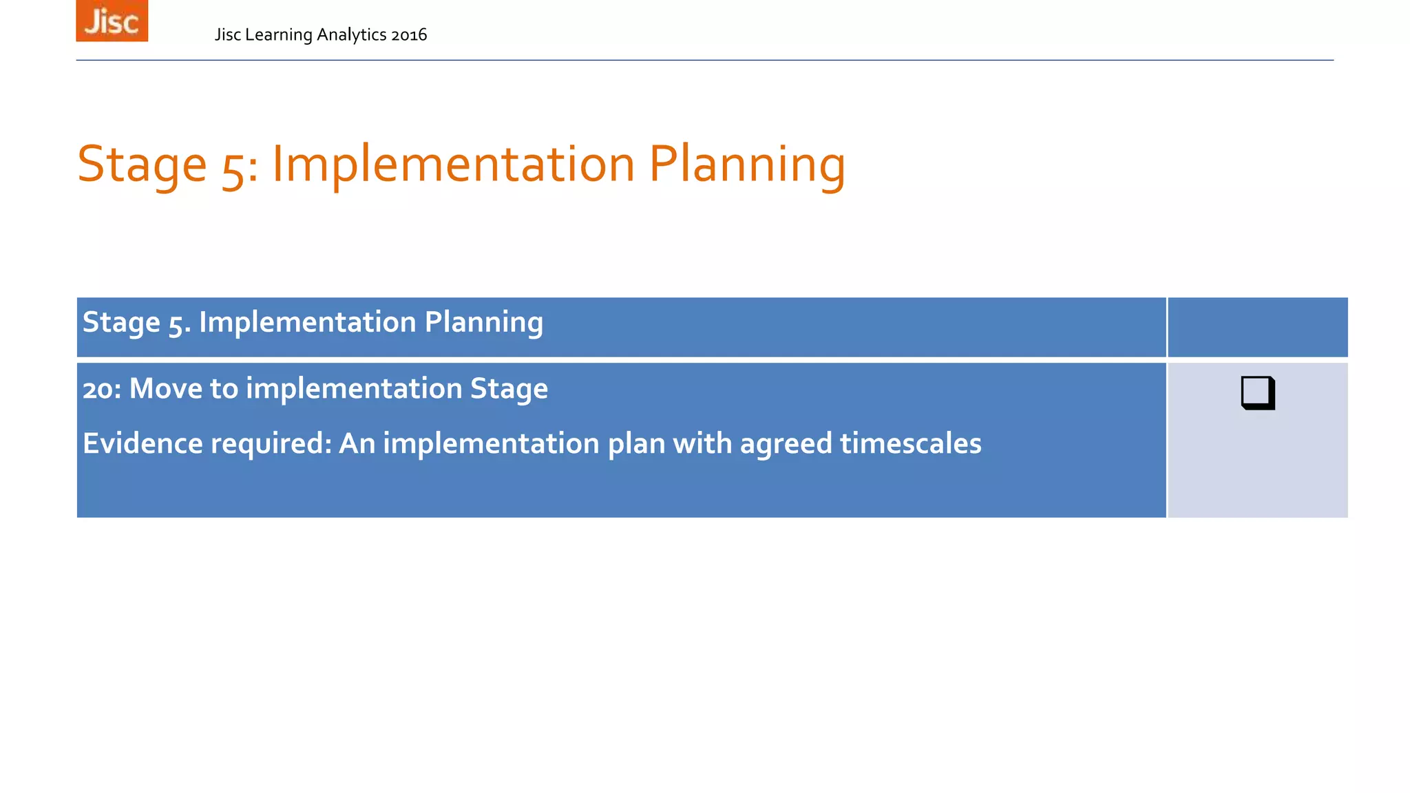 Stage 5: Implementation Planning
Jisc Learning Analytics 2016
Stage 5. Implementation Planning
20: Move to implementation Stage
Evidence required: An implementation plan with agreed timescales

 