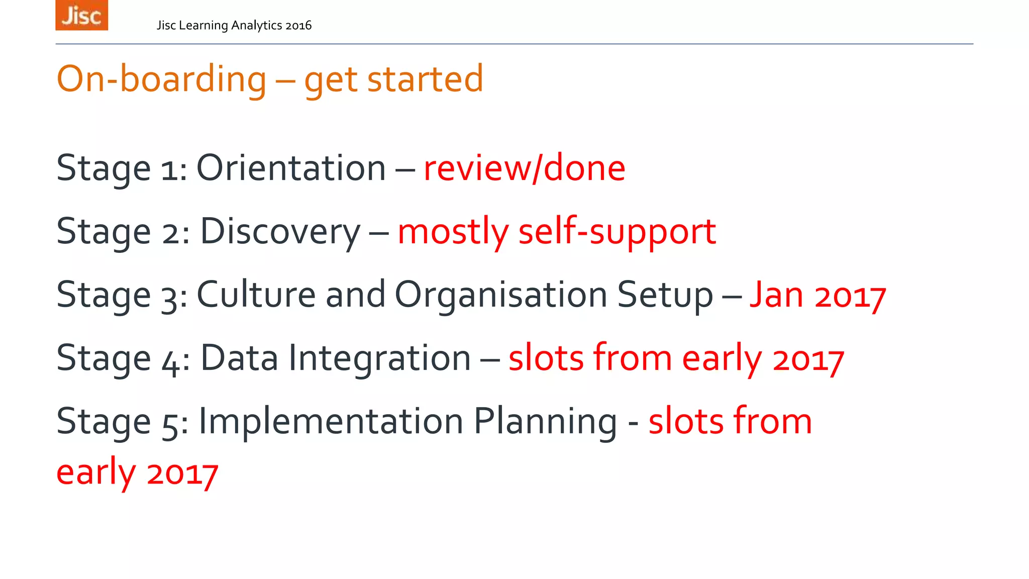 On-boarding – get started
Stage 1: Orientation – review/done
Stage 2: Discovery – mostly self-support
Stage 3: Culture and Organisation Setup – Jan 2017
Stage 4: Data Integration – slots from early 2017
Stage 5: Implementation Planning - slots from
early 2017
Jisc Learning Analytics 2016
 