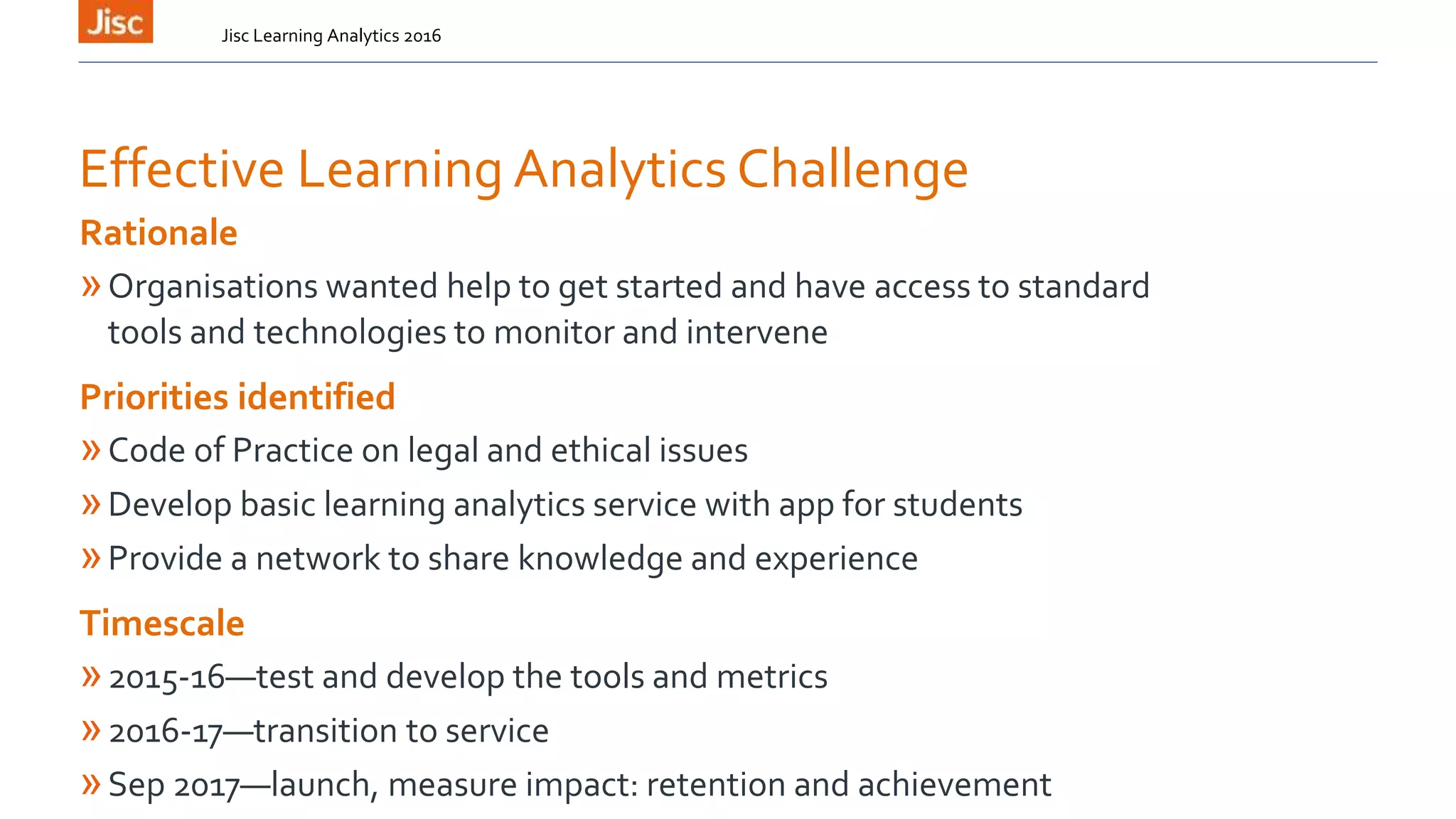 Effective Learning Analytics Challenge
Jisc Learning Analytics 2016
Rationale
»Organisations wanted help to get started and have access to standard
tools and technologies to monitor and intervene
Priorities identified
»Code of Practice on legal and ethical issues
»Develop basic learning analytics service with app for students
»Provide a network to share knowledge and experience
Timescale
»2015-16—test and develop the tools and metrics
»2016-17—transition to service
»Sep 2017—launch, measure impact: retention and achievement
 