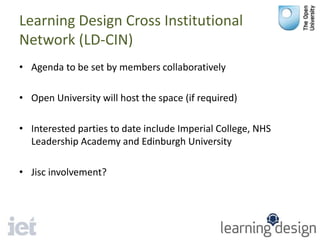 Learning Design Cross Institutional
Network (LD-CIN)
• Agenda to be set by members collaboratively
• Open University will host the space (if required)
• Interested parties to date include Imperial College, NHS
Leadership Academy and Edinburgh University
• Jisc involvement?
 