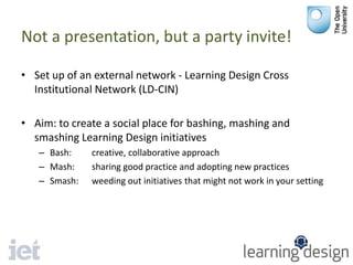 Not a presentation, but a party invite!
• Set up of an external network - Learning Design Cross
Institutional Network (LD-CIN)
• Aim: to create a social place for bashing, mashing and
smashing Learning Design initiatives
– Bash: creative, collaborative approach
– Mash: sharing good practice and adopting new practices
– Smash: weeding out initiatives that might not work in your setting
 