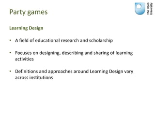 Party games
Learning Design
• A field of educational research and scholarship
• Focuses on designing, describing and sharing of learning
activities
• Definitions and approaches around Learning Design vary
across institutions
 