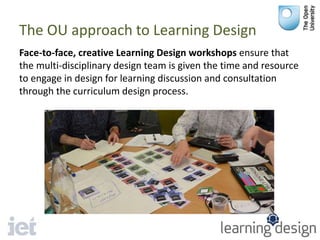 The OU approach to Learning Design
Face-to-face, creative Learning Design workshops ensure that
the multi-disciplinary design team is given the time and resource
to engage in design for learning discussion and consultation
through the curriculum design process.
 