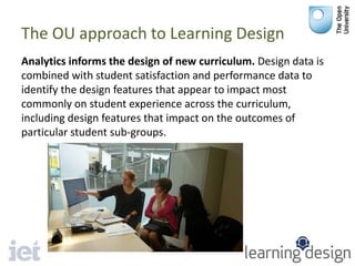 The OU approach to Learning Design
Analytics informs the design of new curriculum. Design data is
combined with student satisfaction and performance data to
identify the design features that appear to impact most
commonly on student experience across the curriculum,
including design features that impact on the outcomes of
particular student sub-groups.
 