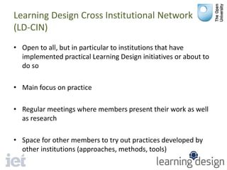 Learning Design Cross Institutional Network
(LD-CIN)
• Open to all, but in particular to institutions that have
implemented practical Learning Design initiatives or about to
do so
• Main focus on practice
• Regular meetings where members present their work as well
as research
• Space for other members to try out practices developed by
other institutions (approaches, methods, tools)
 