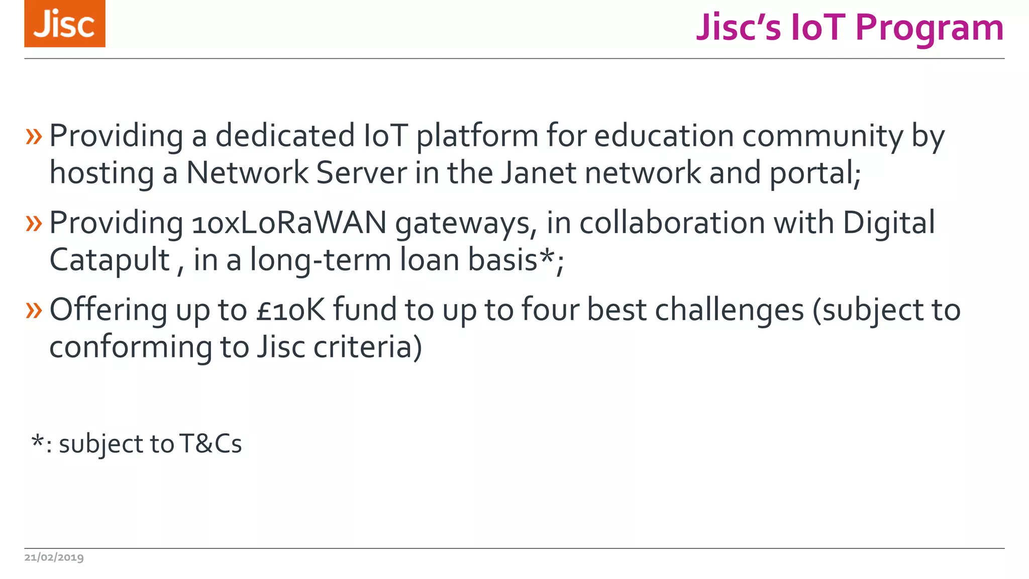 Jisc’s IoT Program
»Providing a dedicated IoT platform for education community by
hosting a Network Server in the Janet network and portal;
»Providing 10xLoRaWAN gateways, in collaboration with Digital
Catapult , in a long-term loan basis*;
»Offering up to £10K fund to up to four best challenges (subject to
conforming to Jisc criteria)
*: subject toT&Cs
21/02/2019
 