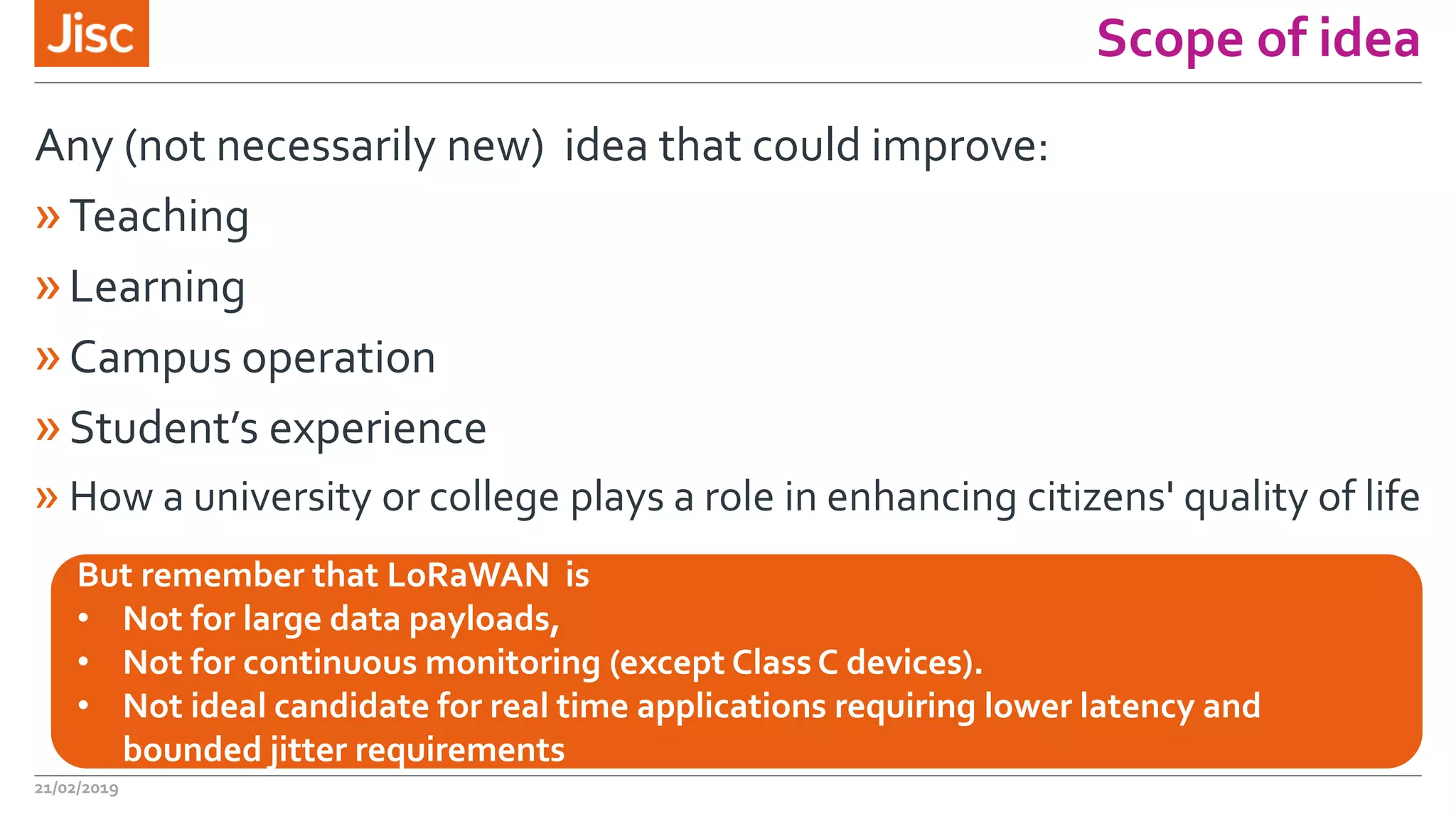 Scope of idea
Any (not necessarily new) idea that could improve:
»Teaching
»Learning
»Campus operation
»Student’s experience
» How a university or college plays a role in enhancing citizens' quality of life
21/02/2019
But remember that LoRaWAN is
• Not for large data payloads,
• Not for continuous monitoring (except Class C devices).
• Not ideal candidate for real time applications requiring lower latency and
bounded jitter requirements
 