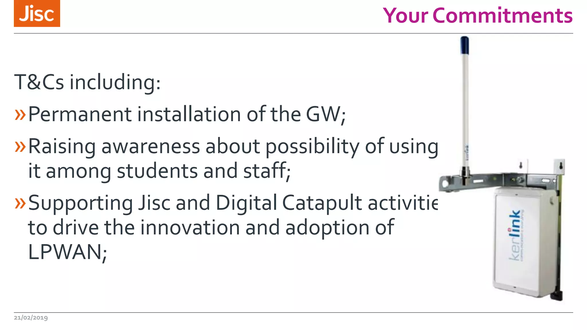 Your Commitments
21/02/2019
T&Cs including:
»Permanent installation of the GW;
»Raising awareness about possibility of using
it among students and staff;
»Supporting Jisc and Digital Catapult activities
to drive the innovation and adoption of
LPWAN;
 