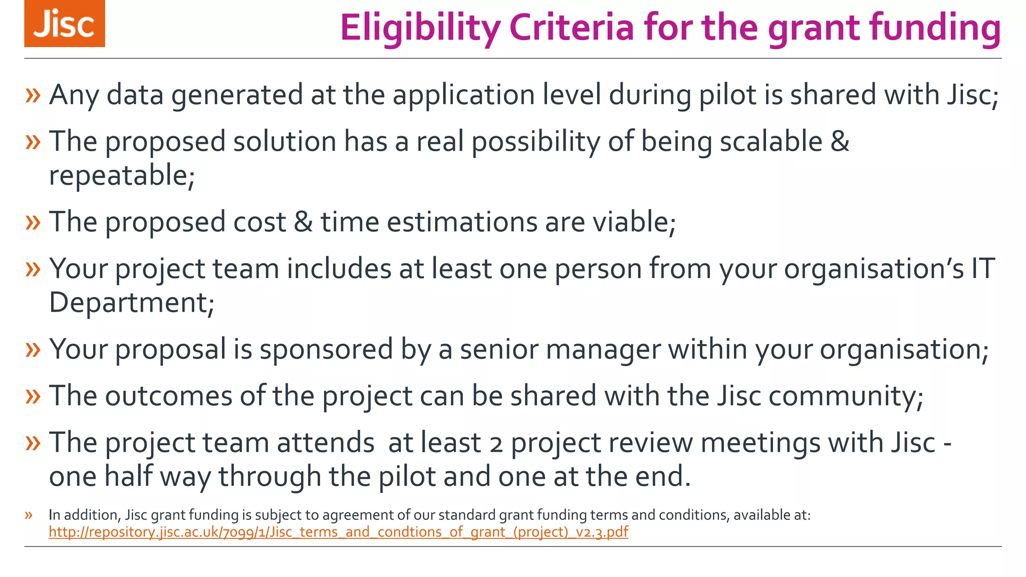 Eligibility Criteria for the grant funding
» Any data generated at the application level during pilot is shared with Jisc;
» The proposed solution has a real possibility of being scalable &
repeatable;
» The proposed cost & time estimations are viable;
» Your project team includes at least one person from your organisation’s IT
Department;
» Your proposal is sponsored by a senior manager within your organisation;
» The outcomes of the project can be shared with the Jisc community;
» The project team attends at least 2 project review meetings with Jisc -
one half way through the pilot and one at the end.
» In addition, Jisc grant funding is subject to agreement of our standard grant funding terms and conditions, available at:
http://repository.jisc.ac.uk/7099/1/Jisc_terms_and_condtions_of_grant_(project)_v2.3.pdf
 