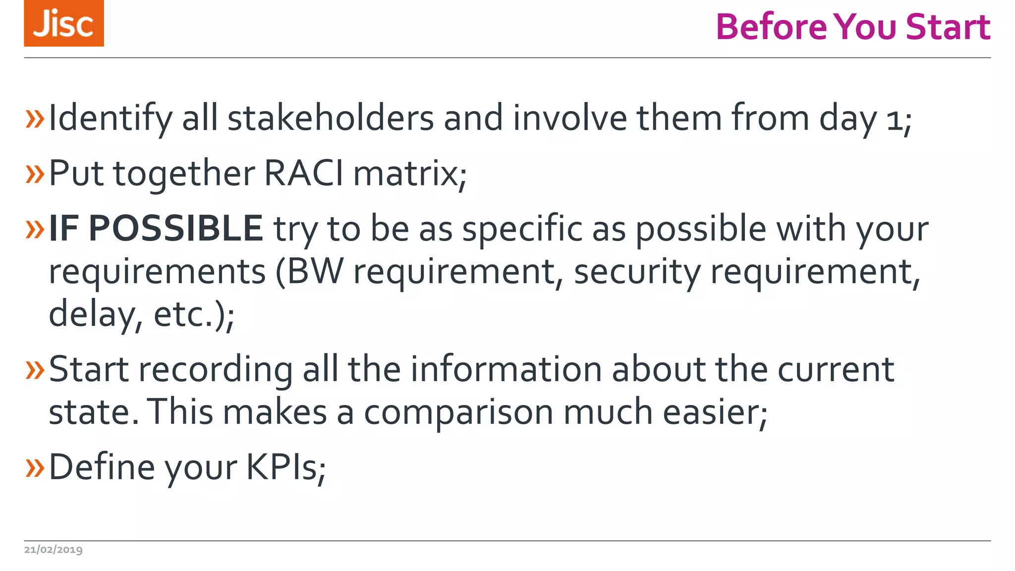 BeforeYou Start
»Identify all stakeholders and involve them from day 1;
»Put together RACI matrix;
»IF POSSIBLE try to be as specific as possible with your
requirements (BW requirement, security requirement,
delay, etc.);
»Start recording all the information about the current
state.This makes a comparison much easier;
»Define your KPIs;
21/02/2019
 