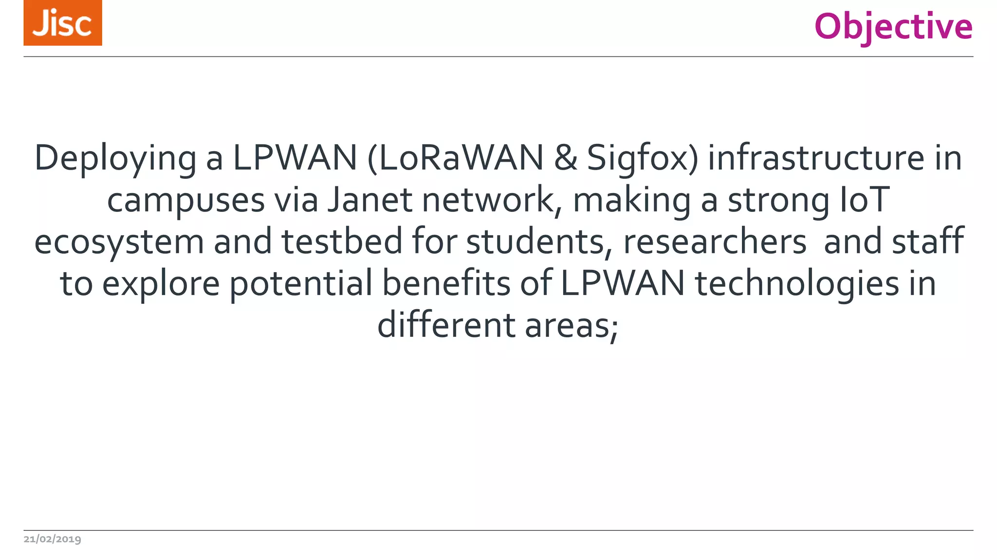 Objective
Deploying a LPWAN (LoRaWAN & Sigfox) infrastructure in
campuses via Janet network, making a strong IoT
ecosystem and testbed for students, researchers and staff
to explore potential benefits of LPWAN technologies in
different areas;
21/02/2019
 