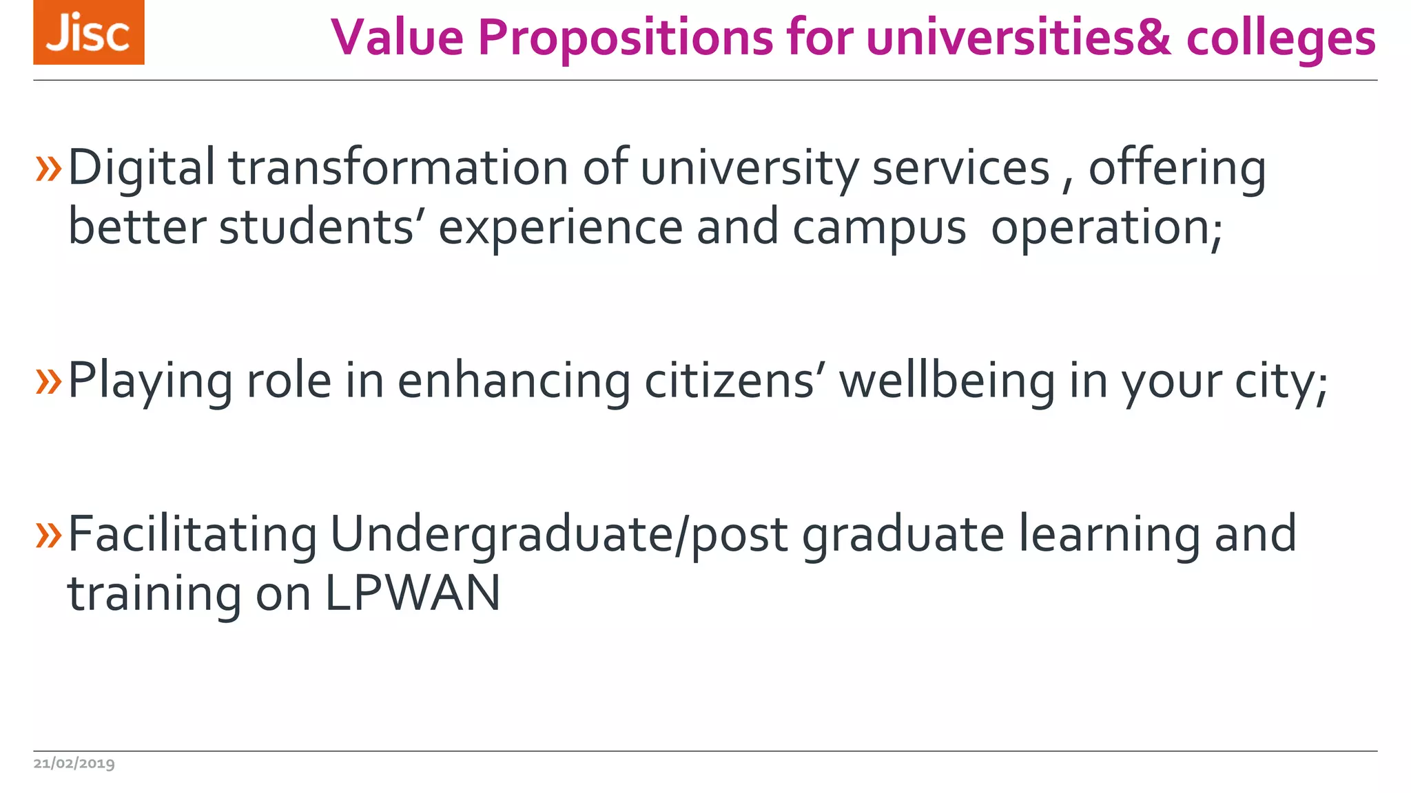 Value Propositions for universities& colleges
»Digital transformation of university services , offering
better students’ experience and campus operation;
»Playing role in enhancing citizens’ wellbeing in your city;
»Facilitating Undergraduate/post graduate learning and
training on LPWAN
21/02/2019
 