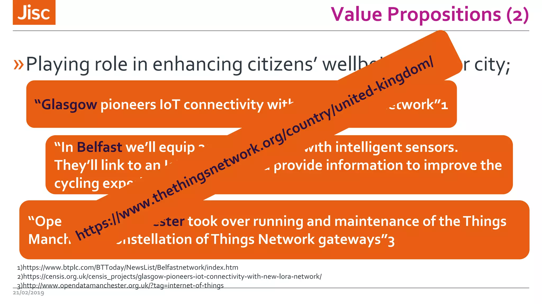Value Propositions (2)
»Playing role in enhancing citizens’ wellbeing in your city;
21/02/2019
“Glasgow pioneers IoT connectivity with new LoRa™ network”1
“In Belfast we’ll equip 200 public bikes with intelligent sensors.
They’ll link to an IoT network and provide information to improve the
cycling experience.”2
“Open Data Manchester took over running and maintenance of theThings
Manchester constellation ofThings Network gateways”3
1)https://www.btplc.com/BTToday/NewsList/Belfastnetwork/index.htm
2)https://censis.org.uk/censis_projects/glasgow-pioneers-iot-connectivity-with-new-lora-network/
3)http://www.opendatamanchester.org.uk/?tag=internet-of-things
 