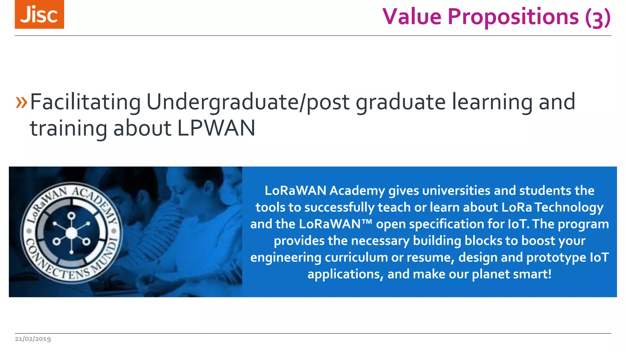 Value Propositions (3)
»Facilitating Undergraduate/post graduate learning and
training about LPWAN
21/02/2019
LoRaWAN Academy gives universities and students the
tools to successfully teach or learn about LoRaTechnology
and the LoRaWAN™ open specification for IoT.The program
provides the necessary building blocks to boost your
engineering curriculum or resume, design and prototype IoT
applications, and make our planet smart!
 