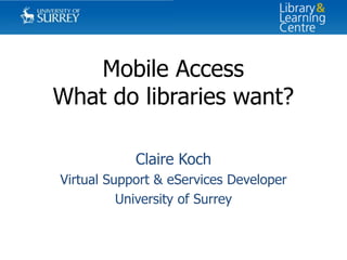 Mobile Access
What do libraries want?
Claire Koch
Virtual Support & eServices Developer
University of Surrey

 