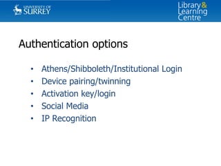 Authentication options
•
•
•
•
•

Athens/Shibboleth/Institutional Login
Device pairing/twinning
Activation key/login
Social Media
IP Recognition

 