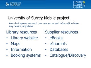 University of Surrey Mobile project
Aims to improve access to our resources and information from
any device, anywhere

Library resources
• Library website
• Maps
• Information
• Booking systems

Supplier resources
• eBooks
• eJournals
• Databases
• Catalogue/Discovery

 