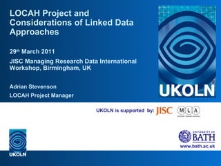 UKOLN is supported  by: LOCAH Project and Considerations of Linked Data Approaches 29 th  March 2011 JISC Managing Research Data International Workshop, Birmingham, UK Adrian Stevenson LOCAH Project Manager 