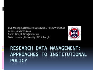 JISC Managing Research Data & DCC Policy Workshop
Leeds, 12 March,2011
Robin Rice, R.Rice@ed.ac.uk
Data Librarian, University of Edinburgh



 RESEARCH DATA MANAGEMENT:
 APPROACHES TO INSTITUTIONAL
 POLICY
 