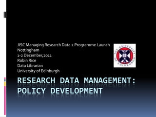 JISC Managing Research Data 2 Programme Launch
Nottingham
1-2 December,2011
Robin Rice
Data Librarian
University of Edinburgh

RESEARCH DATA MANAGEMENT:
POLICY DEVELOPMENT
 