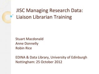 JISC Managing Research Data:
Liaison Librarian Training


Stuart Macdonald
Anne Donnelly
Robin Rice

EDINA & Data Library, University of Edinburgh
Nottingham: 25 October 2012
 