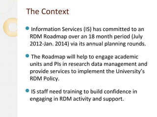 The Context
Information Services (IS) has committed to an
 RDM Roadmap over an 18 month period (July
 2012-Jan. 2014) via its annual planning rounds.

The Roadmap will help to engage academic
 units and PIs in research data management and
 provide services to implement the University’s
 RDM Policy.

IS staff need training to build confidence in
 engaging in RDM activity and support.
 
