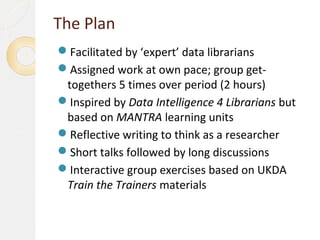 The Plan
Facilitated by ‘expert’ data librarians
Assigned work at own pace; group get-
 togethers 5 times over period (2 hours)
Inspired by Data Intelligence 4 Librarians but
 based on MANTRA learning units
Reflective writing to think as a researcher
Short talks followed by long discussions
Interactive group exercises based on UKDA
 Train the Trainers materials
 