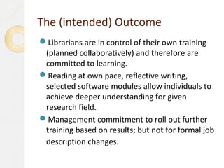 The (intended) Outcome
Librarians are in control of their own training
 (planned collaboratively) and therefore are
 committed to learning.
Reading at own pace, reflective writing,
 selected software modules allow individuals to
 achieve deeper understanding for given
 research field.
Management commitment to roll out further
 training based on results; but not for formal job
 description changes.
 