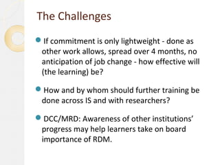 The Challenges
If commitment is only lightweight - done as
 other work allows, spread over 4 months, no
 anticipation of job change - how effective will
 (the learning) be?

How and by whom should further training be
 done across IS and with researchers?

DCC/MRD: Awareness of other institutions’
 progress may help learners take on board
 importance of RDM.
 