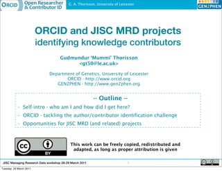 G. A. Thorisson, University of Leicester




                         ORCID and JISC MRD projects
                         identifying knowledge contributors
                                     Gudmundur ‘Mummi’ Thorisson
                                          <gt50@le.ac.uk>

                              Department of Genetics, University of Leicester
                                     ORCID - http://www.orcid.org
                                 GEN2PHEN - http://www.gen2phen.org


                                                         -- Outline --
           • Self-intro - who am I and how did I get here?
           • ORCID - tackling the author/contributor identification challenge
           • Opportunities for JISC MRD (and related) projects



                                           This work can be freely copied, redistributed and
                                            adapted, as long as proper attribution is given


 JISC Managing Research Data workshop 28-29 March 2011                        1
Tuesday, 29 March 2011
 