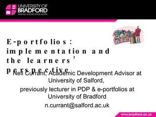 E-portfolios: implementation and the learners’ perspective Neil Currant, Academic Development Advisor at University of Salford,  previously lecturer in PDP & e-portfolios at University of Bradford [email_address] 
