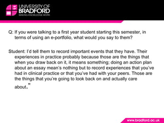Q: If you were talking to a first year student starting this semester, in terms of using an e-portfolio, what would you say to them? Student: I’d tell them to record important events that they have. Their experiences in practice probably because those are the things that when you draw back on it, it means something; doing an action plan about an essay mean’s nothing but to record experiences that you’ve had in clinical practice or that you’ve had with your peers. Those are the things that you’re going to look back on and actually care about .” 