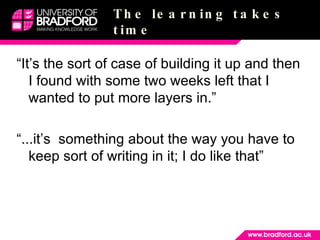The learning takes time “It’s the sort of case of building it up and then I found with some two weeks left that I wanted to put more layers in.” “...it’s  something about the way you have to keep sort of writing in it; I do like that” 
