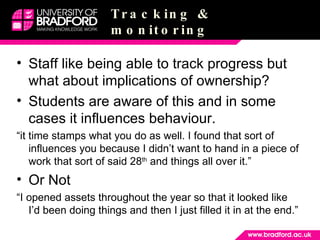 Tracking & monitoring Staff like being able to track progress but what about implications of ownership? Students are aware of this and in some cases it influences behaviour. “ it time stamps what you do as well. I found that sort of influences you because I didn’t want to hand in a piece of work that sort of said 28 th  and things all over it.” Or Not “ I opened assets throughout the year so that it looked like I’d been doing things and then I just filled it in at the end.” 