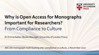 Why is Open Access for Monographs
Important for Researchers?
From Compliance to Culture
Dr Emma Gallon (Books Manager, University of London Press)
JISC OA monograph myth busting one: compliance vs culture, 2 November 2022
 