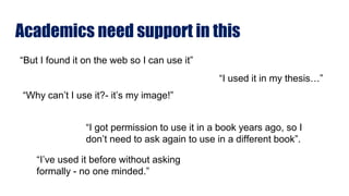 Academics need support in this
“But I found it on the web so I can use it”
“I used it in my thesis…”
“Why can’t I use it?- it’s my image!”
“I got permission to use it in a book years ago, so I
don’t need to ask again to use in a different book”.
“I’ve used it before without asking
formally - no one minded.”
 