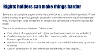 Rights holders can make things harder
Some are amazingly engaged and understand OA as a valid publishing model. When
linked to a not-for-profit approach, especially, they often waive or cut licencing/reuse
fees. Increasingly, large collections of images are being made available licenced for
reuse.
There is inconsistency, however. Others show:
● Fear of/lack of engagement with digital publication (ebooks are not websites!)
● Outdated requirements that make the content unusable online even when
licenced specifically for this
● Inability to move on from a time bound or print run model that licences by number
of copies
● Lack of consistency: in their own reuse statements, in fees applied…
 