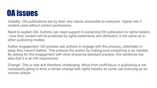 OA issues
Visibility: OA publications are by their very nature accessible to everyone. Higher risk if
content used without correct permissions.
Need to explain OA: Authors can need support in explaining OA publication to rights holders
- how their content will be protected by rights statements and attribution is the same as in
other publishing models.
Author engagement: OA presses ask authors to engage with this process, potentially in
ways they haven’t before. This protects the author by making sure everything is as needed.
By asking for this engagement with what should be standard practice, this reinforces the
idea that it is an OA requirement.
Change: This is new and therefore challenging. Move from profit-focus in publishing is not
necessarily going to drive a similar change with rights holders as some use licencing as an
income stream.
 