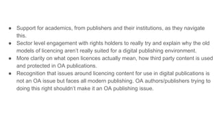 ● Support for academics, from publishers and their institutions, as they navigate
this.
● Sector level engagement with rights holders to really try and explain why the old
models of licencing aren’t really suited for a digital publishing environment.
● More clarity on what open licences actually mean, how third party content is used
and protected in OA publications.
● Recognition that issues around licencing content for use in digital publications is
not an OA issue but faces all modern publishing. OA authors/publishers trying to
doing this right shouldn’t make it an OA publishing issue.
 