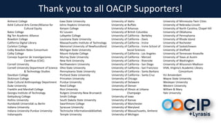 Thank you to all OACIP Supporters!
Amherst College
Ashé Cultural Arts Center/Alliance for
Cultural Equity
Bates College
Big Ten Academic Alliance
Bowdoin College
California Digital Library
Carleton College
Colby Bowdoin Bates Consortium
Colby College
Consejo Superior de Investigaciones
Científicas (CSIC)
Cornell University
Cornell University Department of Science
& Technology Studies
Davidson College
Dickinson College
Duke Cultural Anthropology Department
Duke University
Franklin and Marshall College
Georgia Institute of Technology
Gettysburg College
Hollins University
Humboldt-Universität zu Berlin
Indiana University
Indiana University-Purdue University-
Indianapolis
Iowa State University
Johns Hopkins University
Kenyon College
KU Leuven
Lafayette College
Louisiana State University
Massachusetts Institute of Technology
Memorial University of Newfoundland
Michigan State University
Mount Holyoke College
Murray State University
New York University
Northwestern University
Ohio State University
Pennsylvania State University
Portland State University
Princeton University
Purdue University
Reed College
Rice University
Rutgers University-New Brunswick
Smith College
South Dakota State University
Swarthmore College
Syracuse University
Technische Informationsbibliothek
Temple University
University of Idaho
University at Buffalo
University of Arkansas
University of British Columbia
University of California - Berkeley
University of California - Davis
University of California - Irvine
University of California - Irvine School of
Social Sciences
University of California - Los Angeles
University of California - Merced
University of California - Riverside
University of California - San Diego
University of California - San Francisco
University of California - Santa Barbara
University of California - Santa Cruz
University of Chicago
University of Delaware
University of Denver
University of Illinois at Urbana-
Champaign
University of Iowa
University of Kansas
University of Manchester
University of Maryland
University of Massachusetts, Amherst
University of Michigan
University of Minnesota-Twin Cities
University of Nebraska-Lincoln
University of North Carolina, Chapel Hill
University of Oklahoma
University of Pennsylvania
University of Rhode Island
University of Rochester
University of Saskatchewan
University of Sheffield
University of Tennessee Knoxville
University of Texas at Austin
University of Washington
University of Wisconsin-Madison
VIVA, Virginia’s Academic Library
Consortium
VU Amsterdam
Wayne State University
Wesleyan University
Western University
William & Mary
Yale University
 