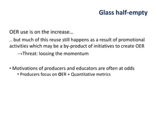 OER use is on the increase…
… but much of this reuse still happens as a result of promotional
activities which may be a by-product of initiatives to create OER
→Threat: loosing the momentum
Glass half-empty
• Motivations of producers and educators are often at odds
• Producers focus on OER + Quantitative metrics
 