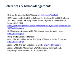 • Original drawings: Fridolin Wild, cc by: slidesha.re/UecTWE
• OER Impact model: McGill, L., Falconer, I., Beetham, H. and Littlejohn, A.
JISC/HE Academy OER Programme: Phase 2 Synthesis and Evaluation
Report. JISC, 2011
https://oersynth.pbworks.com/w/page/46324015/UKOER%20Phase%202
%20final%20report
• Liz Masterman & Joanna Wild: OER Impact Study: Research Report:
http://bit.ly/Lajesu
• David White & Marion Manton:
Open Educational Resources: The Value of Reuse in Higher Education:
http://bit.ly/TJThaX
• Joanna Wild: The OER Engagement Study: http://bit.ly/UEcbPi
• Joanna Wild & Liz Masterman: WW1 Centenary Continuation &
Beginnings. Evaluation report, to be published
References & Acknowledgements
 