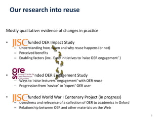 Mostly qualitative: evidence of changes in practice
• - funded OER Impact Study
– Understanding how, when and why reuse happens (or not)
– Perceived benefits
– Enabling factors (inc. Early initiatives to ‘raise OER engagement’ )
• - funded OER Engagement Study
– Ways to ‘raise lecturers’ engagement’ with OER reuse
– Progression from ‘novice’ to ‘expert’ OER user
• - funded World War I Centenary Project (in progress)
– Usefulness and relevance of a collection of OER to academics in Oxford
– Relationship between OER and other materials on the Web
3
Our research into reuse
 