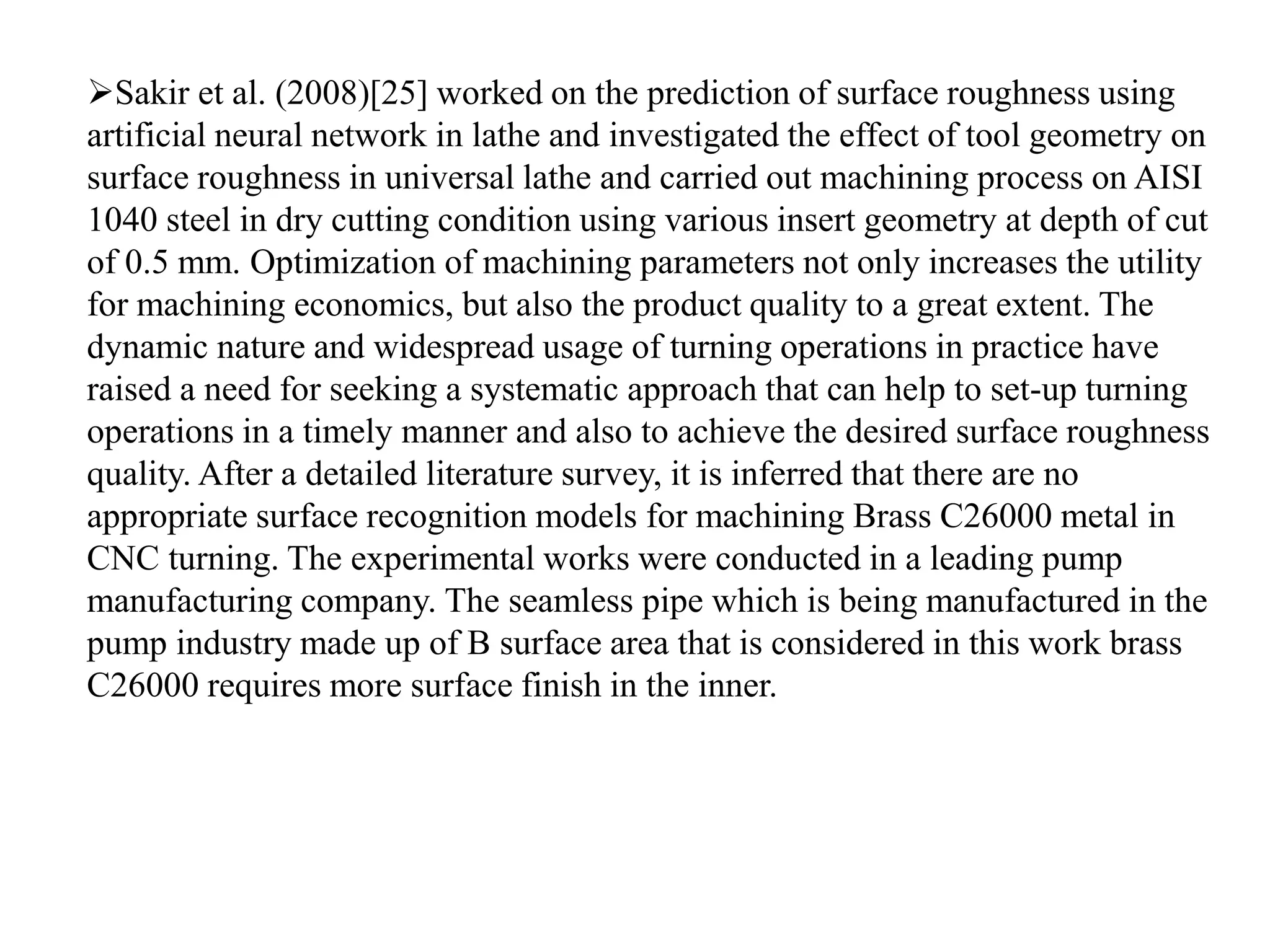 Sakir et al. (2008)[25] worked on the prediction of surface roughness using
artificial neural network in lathe and investigated the effect of tool geometry on
surface roughness in universal lathe and carried out machining process on AISI
1040 steel in dry cutting condition using various insert geometry at depth of cut
of 0.5 mm. Optimization of machining parameters not only increases the utility
for machining economics, but also the product quality to a great extent. The
dynamic nature and widespread usage of turning operations in practice have
raised a need for seeking a systematic approach that can help to set-up turning
operations in a timely manner and also to achieve the desired surface roughness
quality. After a detailed literature survey, it is inferred that there are no
appropriate surface recognition models for machining Brass C26000 metal in
CNC turning. The experimental works were conducted in a leading pump
manufacturing company. The seamless pipe which is being manufactured in the
pump industry made up of B surface area that is considered in this work brass
C26000 requires more surface finish in the inner.
 