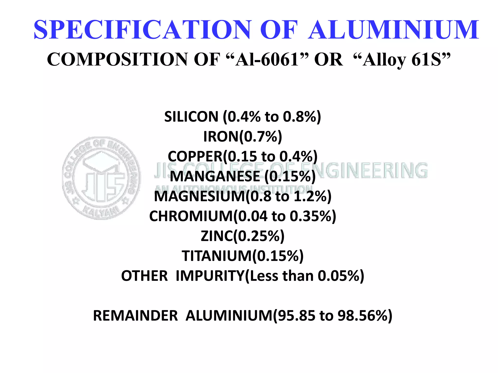 SPECIFICATION OF ALUMINIUM
COMPOSITION OF “Al-6061” OR “Alloy 61S”
SILICON (0.4% to 0.8%)
IRON(0.7%)
COPPER(0.15 to 0.4%)
MANGANESE (0.15%)
MAGNESIUM(0.8 to 1.2%)
CHROMIUM(0.04 to 0.35%)
ZINC(0.25%)
TITANIUM(0.15%)
OTHER IMPURITY(Less than 0.05%)
REMAINDER ALUMINIUM(95.85 to 98.56%)
 