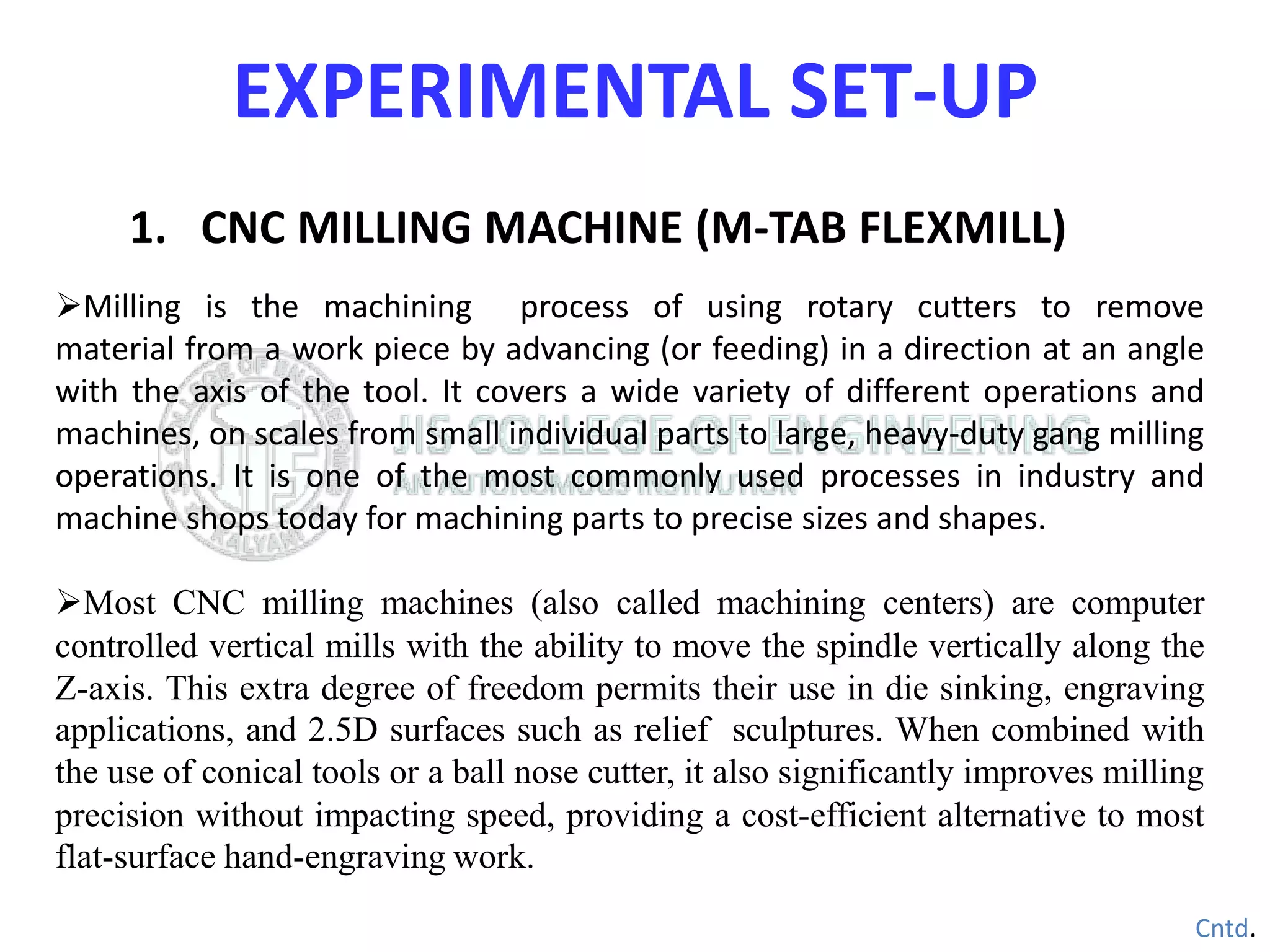 1. CNC MILLING MACHINE (M-TAB FLEXMILL)
Milling is the machining process of using rotary cutters to remove
material from a work piece by advancing (or feeding) in a direction at an angle
with the axis of the tool. It covers a wide variety of different operations and
machines, on scales from small individual parts to large, heavy-duty gang milling
operations. It is one of the most commonly used processes in industry and
machine shops today for machining parts to precise sizes and shapes.
Most CNC milling machines (also called machining centers) are computer
controlled vertical mills with the ability to move the spindle vertically along the
Z-axis. This extra degree of freedom permits their use in die sinking, engraving
applications, and 2.5D surfaces such as relief sculptures. When combined with
the use of conical tools or a ball nose cutter, it also significantly improves milling
precision without impacting speed, providing a cost-efficient alternative to most
flat-surface hand-engraving work.
Cntd.
EXPERIMENTAL SET-UP
 