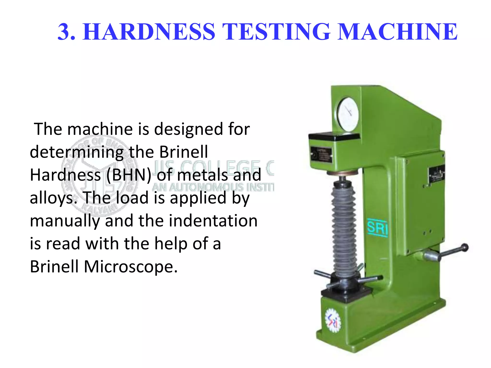 3. HARDNESS TESTING MACHINE
The machine is designed for
determining the Brinell
Hardness (BHN) of metals and
alloys. The load is applied by
manually and the indentation
is read with the help of a
Brinell Microscope.
 
